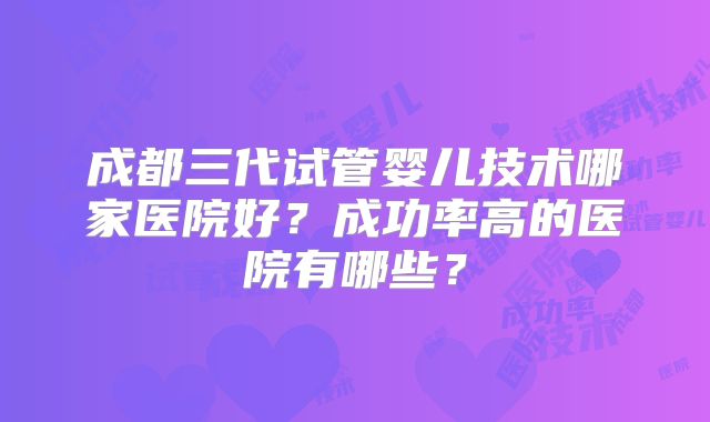 成都三代试管婴儿技术哪家医院好?成功率高的医院有哪些?