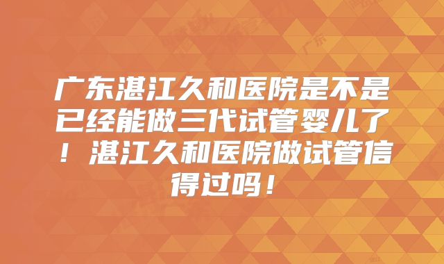 广东湛江久和医院是不是已经能做三代试管婴儿了!湛江久和医院做试管信得过吗!