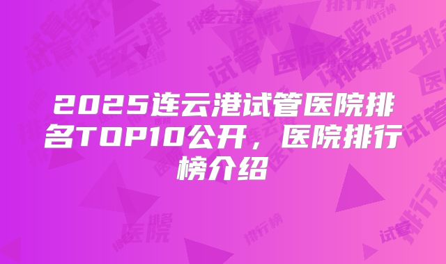 2025连云港试管医院排名TOP10公开，医院排行榜介绍