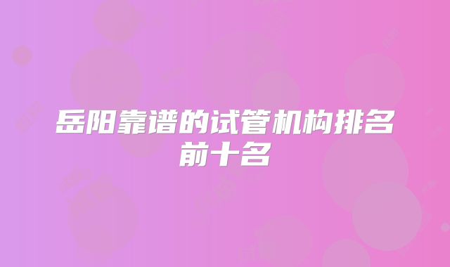 岳阳靠谱的试管机构排名前十名