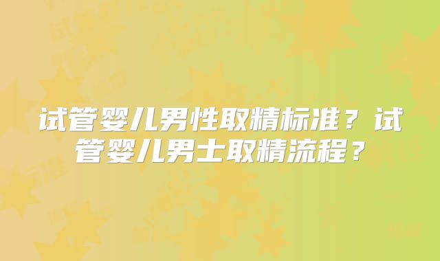 试管婴儿男性取精标准?试管婴儿男士取精流程?