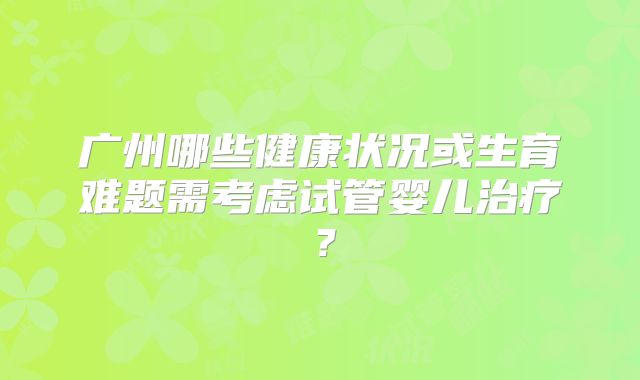 广州哪些健康状况或生育难题需考虑试管婴儿治疗？