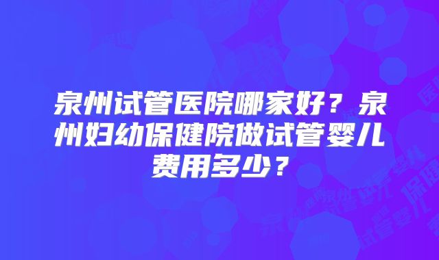 泉州试管医院哪家好?泉州妇幼保健院做试管婴儿费用多少?