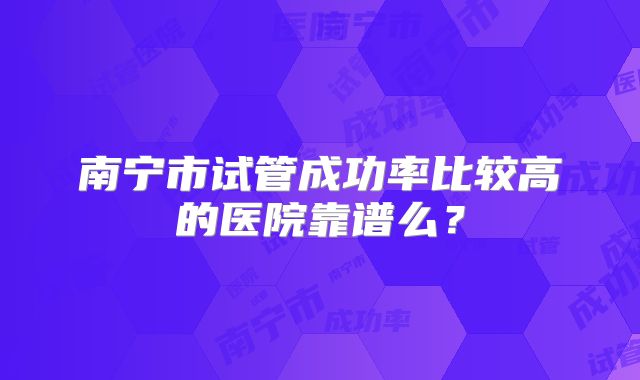 南宁市试管成功率比较高的医院靠谱么?