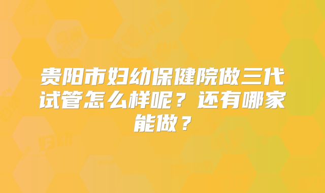 贵阳市妇幼保健院做三代试管怎么样呢?还有哪家能做?