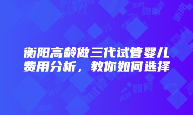 衡阳高龄做三代试管婴儿费用分析，教你如何选择