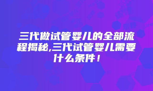 三代做试管婴儿的全部流程揭秘,三代试管婴儿需要什么条件!