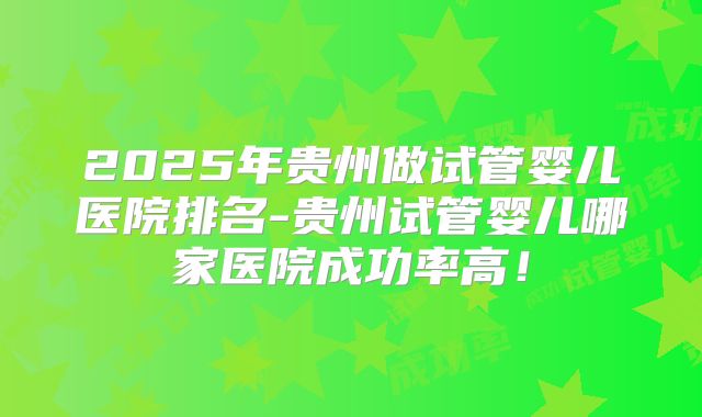 2025年贵州做试管婴儿医院排名-贵州试管婴儿哪家医院成功率高！