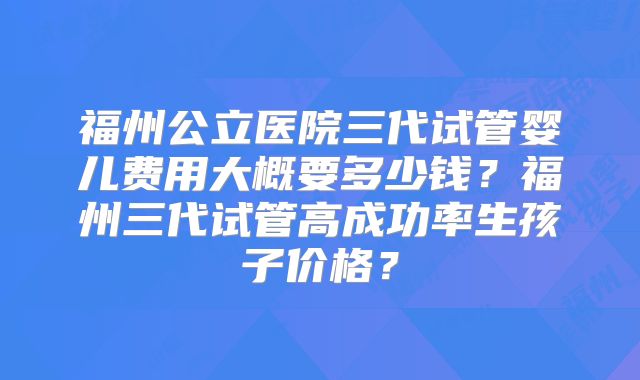 福州公立医院三代试管婴儿费用大概要多少钱?福州三代试管高成功率生孩子价格?