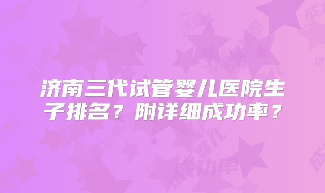 济南三代试管婴儿医院生子排名？附详细成功率？