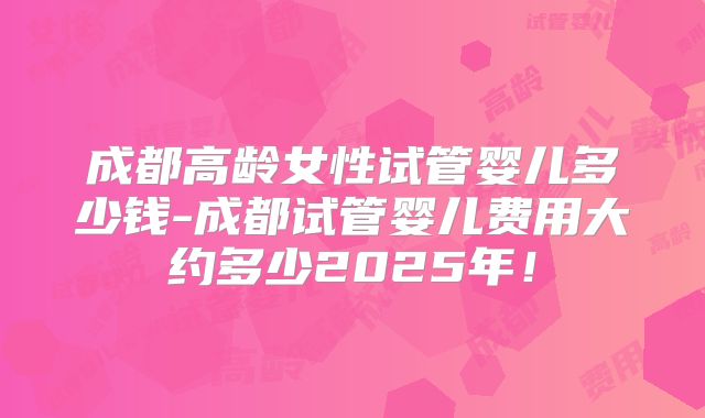 成都高龄女性试管婴儿多少钱-成都试管婴儿费用大约多少2025年！