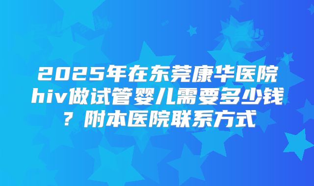 2025年在东莞康华医院hiv做试管婴儿需要多少钱？附本医院联系方式