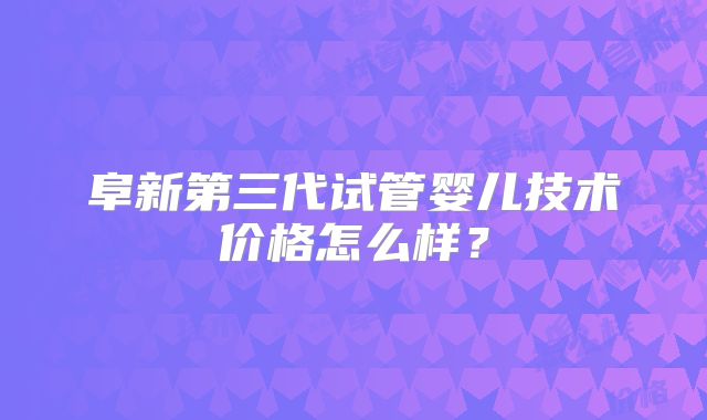 阜新第三代试管婴儿技术价格怎么样？