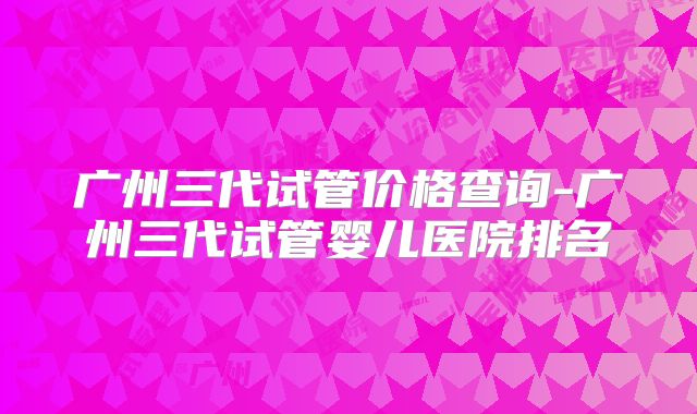 广州三代试管价格查询-广州三代试管婴儿医院排名