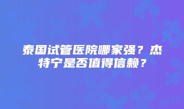 泰国试管医院哪家强?杰特宁是否值得信赖?