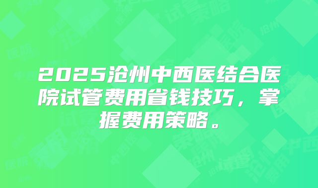 2025沧州中西医结合医院试管费用省钱技巧，掌握费用策略。