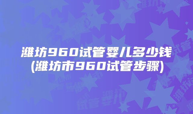 潍坊960试管婴儿多少钱(潍坊市960试管步骤)