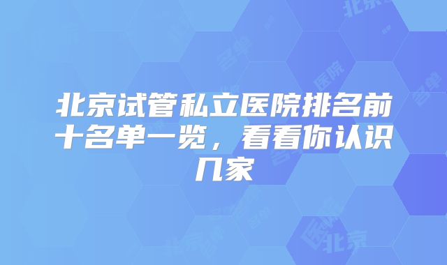 北京试管私立医院排名前十名单一览，看看你认识几家