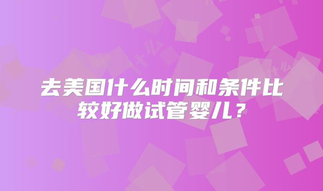 去美国什么时间和条件比较好做试管婴儿?