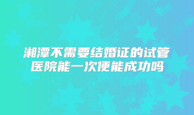 湘潭不需要结婚证的试管医院能一次便能成功吗