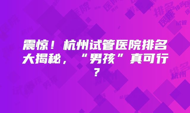 震惊！杭州试管医院排名大揭秘，“男孩”真可行？