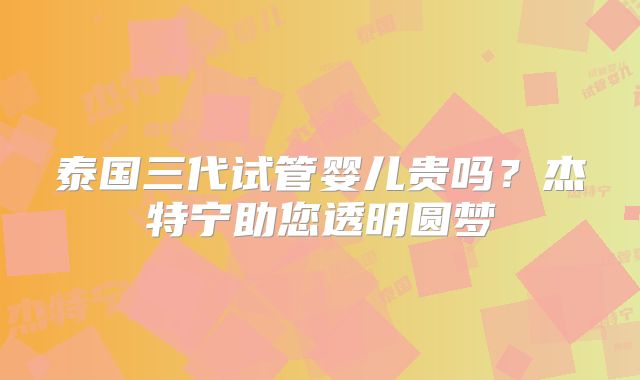 泰国三代试管婴儿贵吗?杰特宁助您透明圆梦