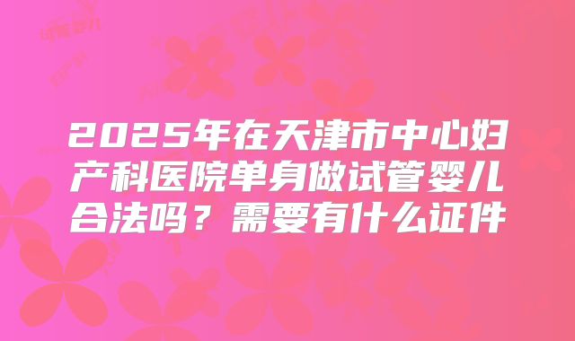 2025年在天津市中心妇产科医院单身做试管婴儿合法吗？需要有什么证件