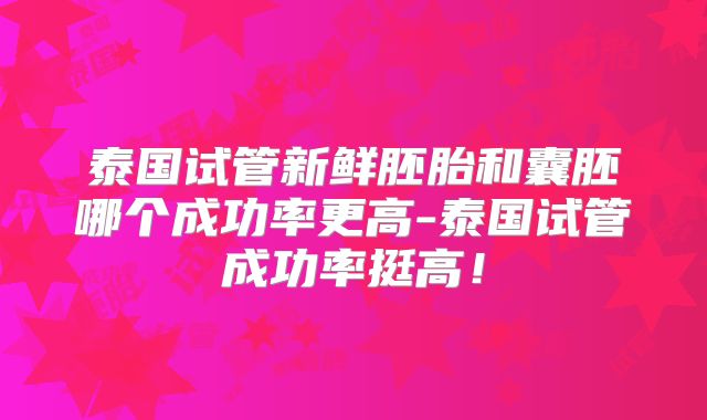 泰国试管新鲜胚胎和囊胚哪个成功率更高-泰国试管成功率挺高！