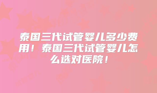 泰国三代试管婴儿多少费用!泰国三代试管婴儿怎么选对医院!