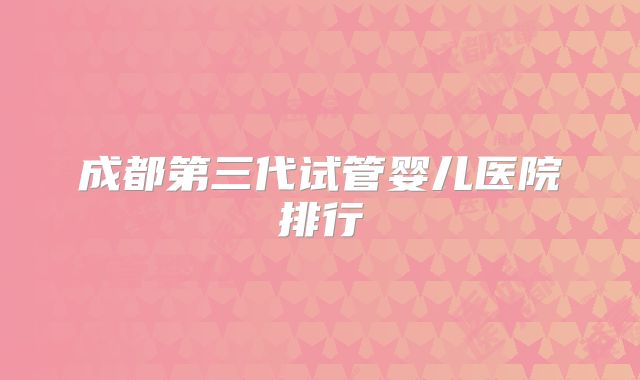 成都第三代试管婴儿医院排行