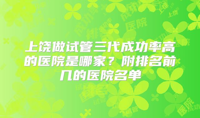 上饶做试管三代成功率高的医院是哪家?附排名前几的医院名单