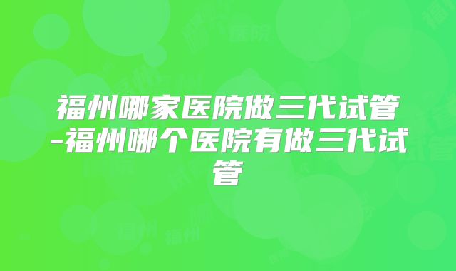 福州哪家医院做三代试管-福州哪个医院有做三代试管