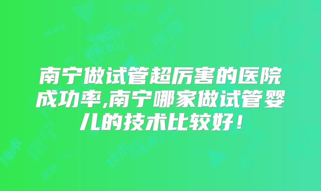 南宁做试管超厉害的医院成功率,南宁哪家做试管婴儿的技术比较好！