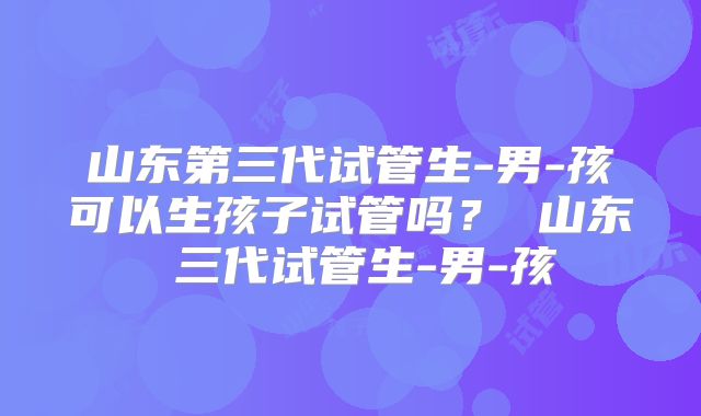 山东第三代试管生-男-孩可以生孩子试管吗? 山东 三代试管生-男-孩