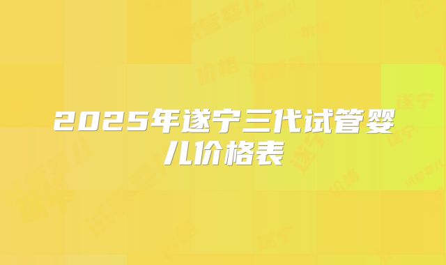 2025年遂宁三代试管婴儿价格表