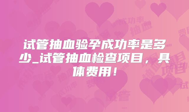 试管抽血验孕成功率是多少_试管抽血检查项目,具体费用!