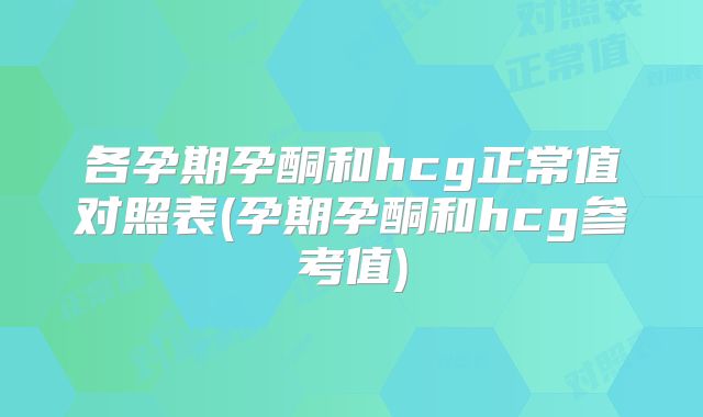 各孕期孕酮和hcg正常值对照表(孕期孕酮和hcg参考值)