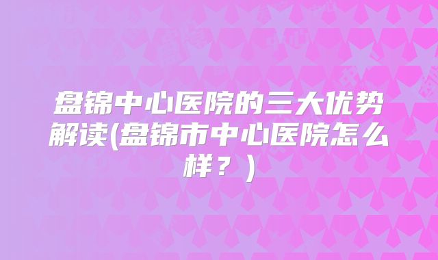 盘锦中心医院的三大优势解读(盘锦市中心医院怎么样?)