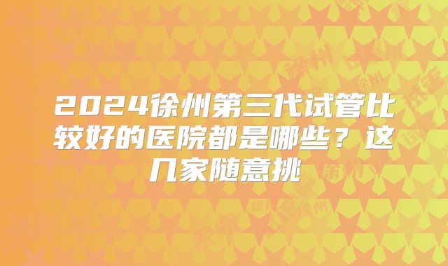 2024徐州第三代试管比较好的医院都是哪些?这几家随意挑
