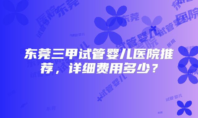 东莞三甲试管婴儿医院推荐，详细费用多少？