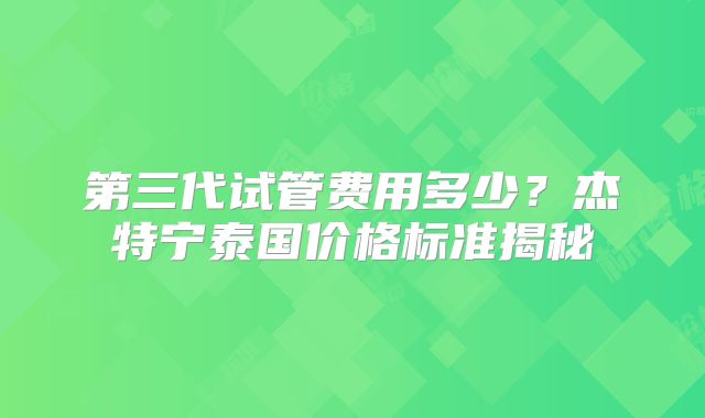 第三代试管费用多少？杰特宁泰国价格标准揭秘