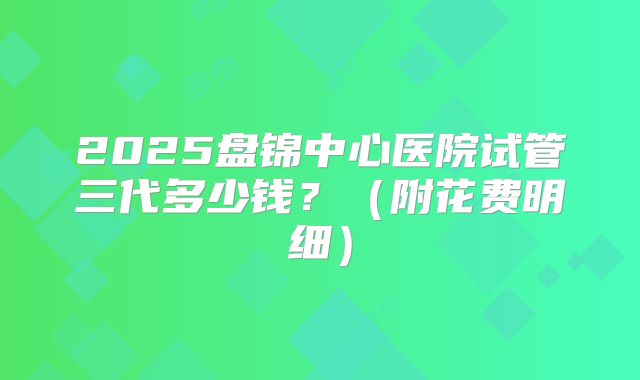 2025盘锦中心医院试管三代多少钱?(附花费明细)