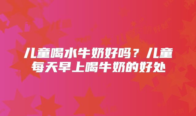 儿童喝水牛奶好吗？儿童每天早上喝牛奶的好处