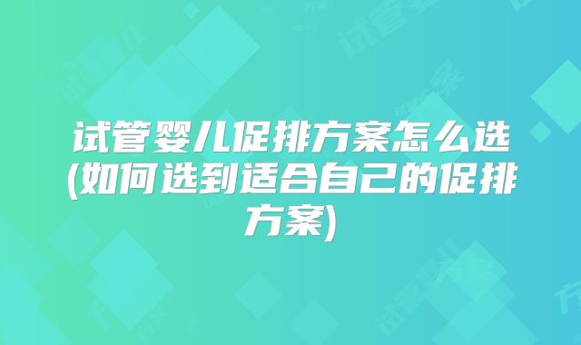 试管婴儿促排方案怎么选(如何选到适合自己的促排方案)