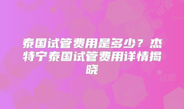 泰国试管费用是多少？杰特宁泰国试管费用详情揭晓