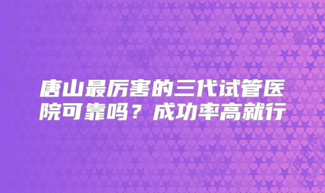 唐山最厉害的三代试管医院可靠吗?成功率高就行