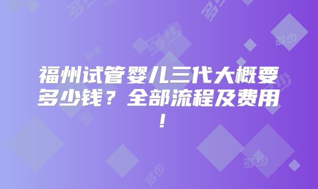 福州试管婴儿三代大概要多少钱？全部流程及费用！