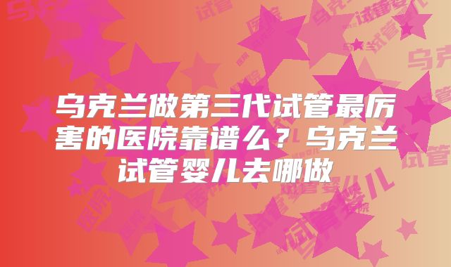 乌克兰做第三代试管最厉害的医院靠谱么？乌克兰试管婴儿去哪做
