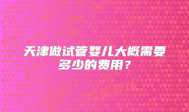 天津做试管婴儿大概需要多少的费用？