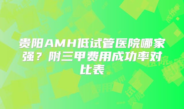 贵阳AMH低试管医院哪家强？附三甲费用成功率对比表